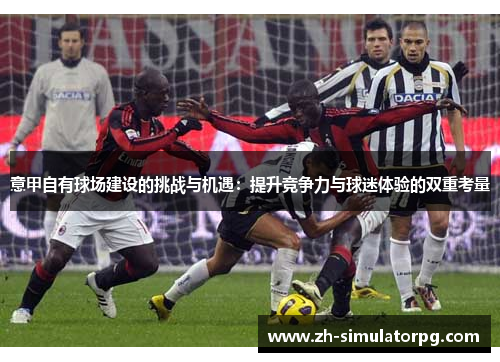 意甲自有球场建设的挑战与机遇:提升竞争力与球迷体验的双重考量 意甲自有球场建设的挑战与机遇:提升竞争力与球迷体验的双重考量
