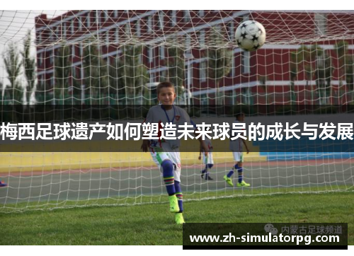 梅西足球遗产如何塑造未来球员的成长与发展 梅西足球遗产如何塑造未来球员的成长与发展