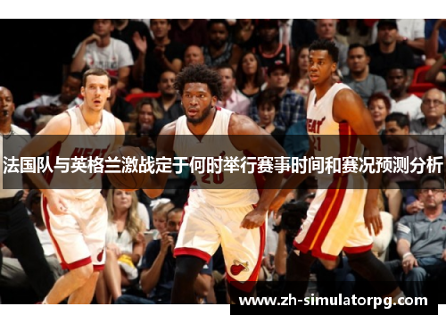 法国队与英格兰激战定于何时举行赛事时间和赛况预测分析