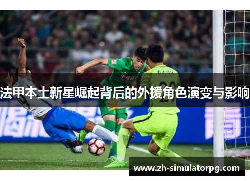 法甲本土新星崛起背后的外援角色演变与影响 法甲本土新星崛起背后的外援角色演变与影响