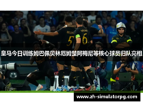皇马今日训练姆巴佩贝林厄姆楚阿梅尼等核心球员归队亮相