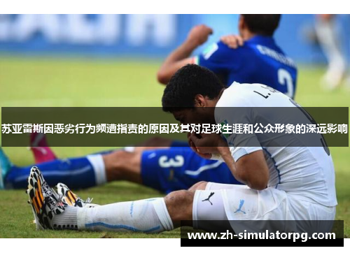 苏亚雷斯因恶劣行为频遭指责的原因及其对足球生涯和公众形象的深远影响