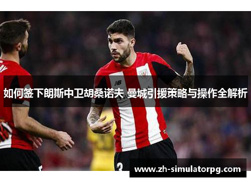 如何签下朗斯中卫胡桑诺夫 曼城引援策略与操作全解析 如何签下朗斯中卫胡桑诺夫 曼城引援策略与操作全解析