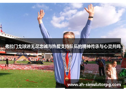 弗拉门戈球迷无尽忠诚与热爱支持队伍的精神传承与心灵共鸣 弗拉门戈球迷无尽忠诚与热爱支持队伍的精神传承与心灵共鸣