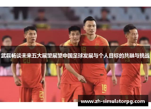 武磊畅谈未来五大展望展望中国足球发展与个人目标的共融与挑战