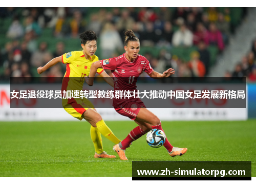 女足退役球员加速转型教练群体壮大推动中国女足发展新格局