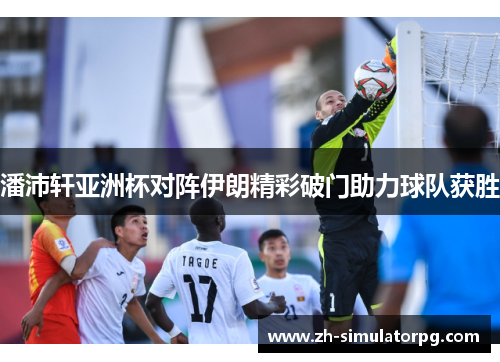 潘沛轩亚洲杯对阵伊朗精彩破门助力球队获胜