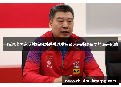 王皓退出国家队教练组对乒乓球发展及未来战略布局的深远影响