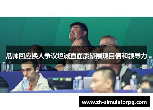 瓜帅回应换人争议坦诚直面质疑展现自信和领导力