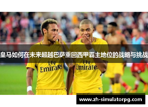 皇马如何在未来超越巴萨重回西甲霸主地位的战略与挑战