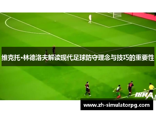 维克托·林德洛夫解读现代足球防守理念与技巧的重要性